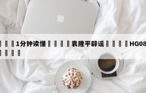 💦1分钟读懂👇袁隆平辟谣👇HG08.com💯